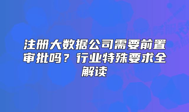 注冊(cè)大數(shù)據(jù)公司需要前置審批嗎？行業(yè)特殊要求全解讀