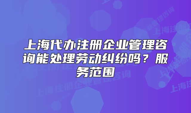 上海代辦注冊(cè)企業(yè)管理咨詢(xún)能處理勞動(dòng)糾紛嗎？服務(wù)范圍