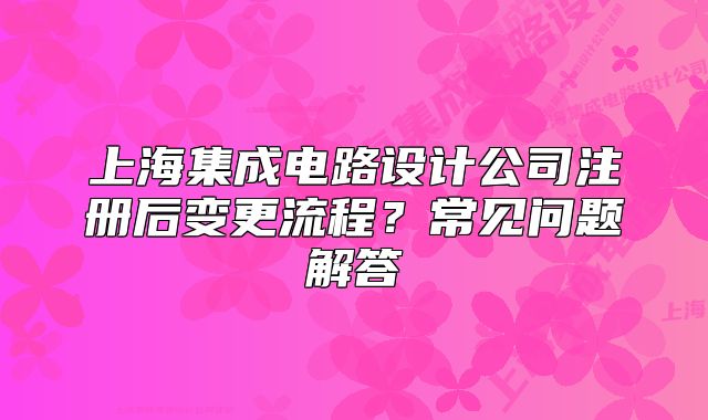 上海集成電路設(shè)計(jì)公司注冊(cè)后變更流程？常見問(wèn)題解答
