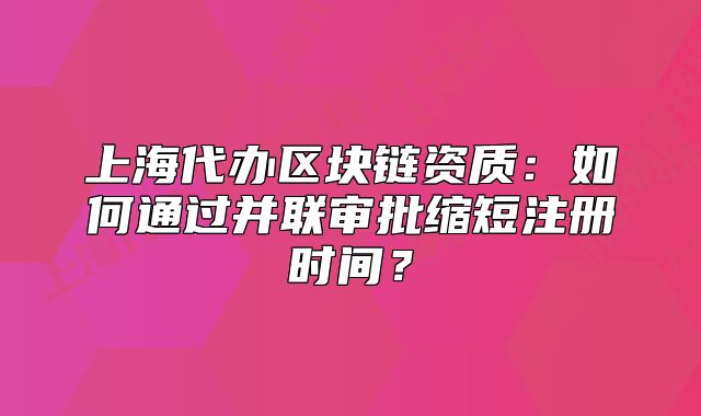 上海代辦區(qū)塊鏈資質(zhì)：如何通過并聯(lián)審批縮短注冊時間？
