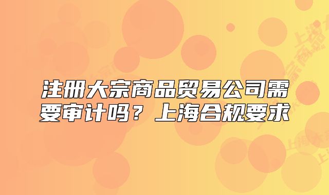 注冊大宗商品貿易公司需要審計嗎？上海合規(guī)要求