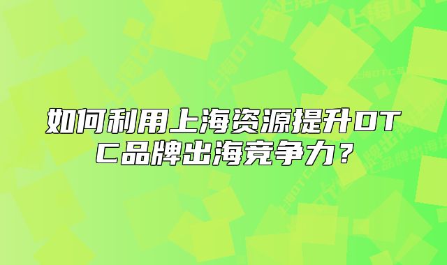 如何利用上海資源提升DTC品牌出海競(jìng)爭(zhēng)力？