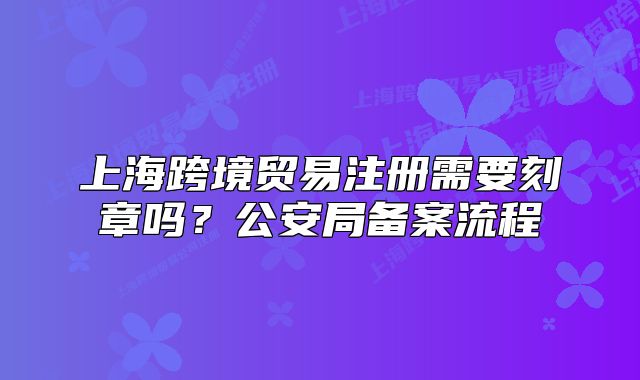上?？缇迟Q(mào)易注冊需要刻章嗎？公安局備案流程