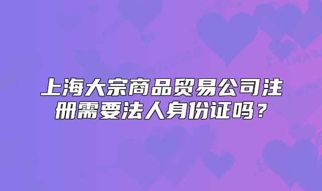 上海大宗商品貿(mào)易公司注冊(cè)需要法人身份證嗎?