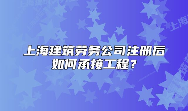 上海建筑勞務公司注冊后如何承接工程？