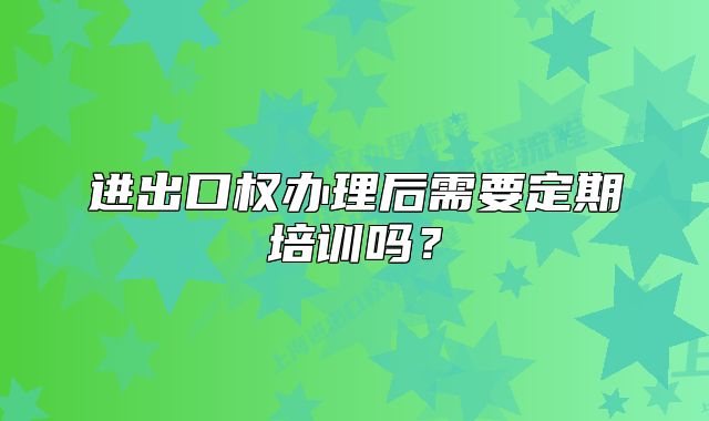 進(jìn)出口權(quán)辦理后需要定期培訓(xùn)嗎？