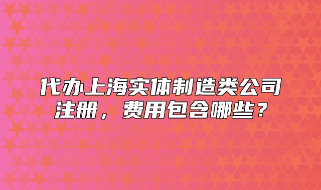 代辦上海實(shí)體制造類公司注冊(cè)，費(fèi)用包含哪些？