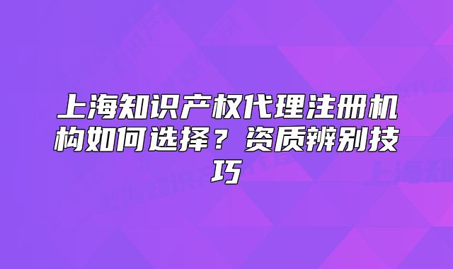 上海知識產權代理注冊機構如何選擇？資質辨別技巧