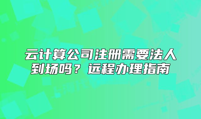 云計(jì)算公司注冊(cè)需要法人到場(chǎng)嗎？遠(yuǎn)程辦理指南