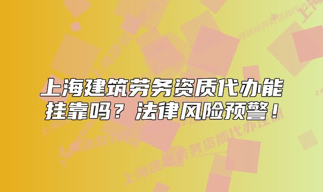 上海建筑勞務(wù)資質(zhì)代辦能掛靠嗎？法律風(fēng)險(xiǎn)預(yù)警！