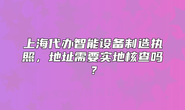 上海代辦智能設(shè)備制造執(zhí)照，地址需要實地核查嗎？