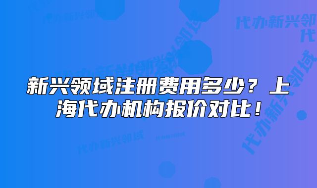 新興領(lǐng)域注冊(cè)費(fèi)用多少？上海代辦機(jī)構(gòu)報(bào)價(jià)對(duì)比！