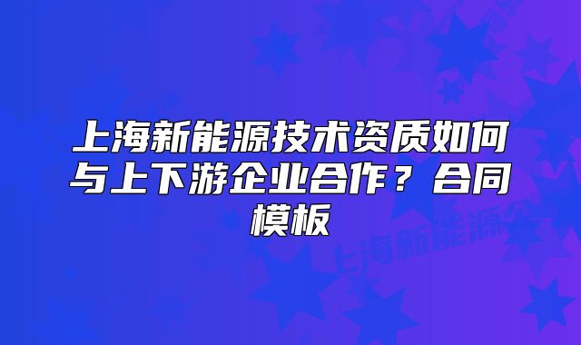 上海新能源技術(shù)資質(zhì)如何與上下游企業(yè)合作？合同模板