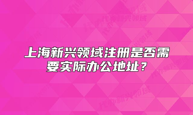 上海新興領域注冊是否需要實際辦公地址？