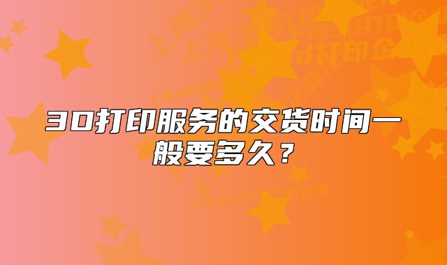 3D打印服務(wù)的交貨時間一般要多久?