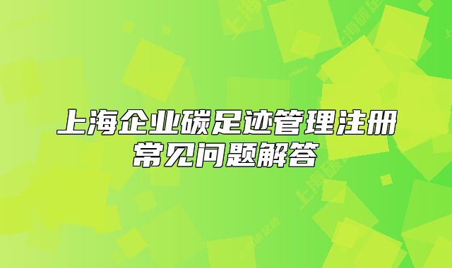上海企業(yè)碳足跡管理注冊常見問題解答