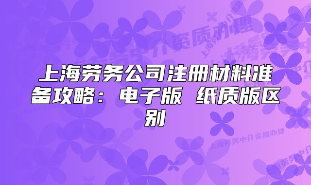 上海勞務(wù)公司注冊(cè)材料準(zhǔn)備攻略：電子版 紙質(zhì)版區(qū)別