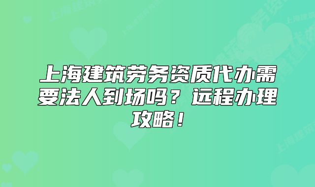 上海建筑勞務(wù)資質(zhì)代辦需要法人到場嗎？遠(yuǎn)程辦理攻略！