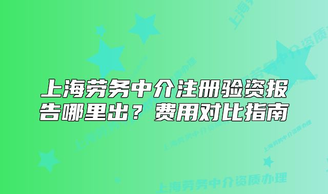 上海勞務(wù)中介注冊(cè)驗(yàn)資報(bào)告哪里出？費(fèi)用對(duì)比指南