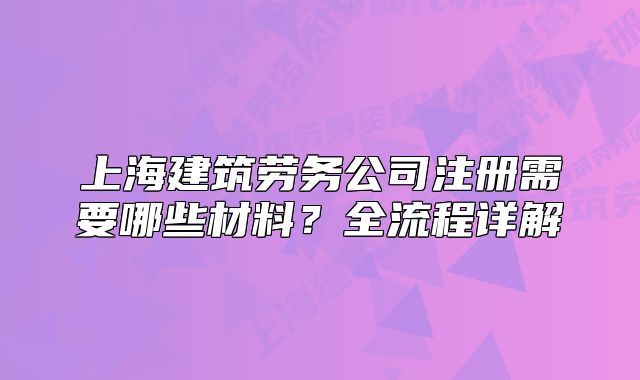 上海建筑勞務(wù)公司注冊需要哪些材料？全流程詳解