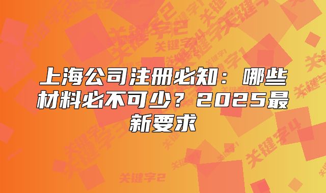 上海公司注冊(cè)必知：哪些材料必不可少？2025最新要求
