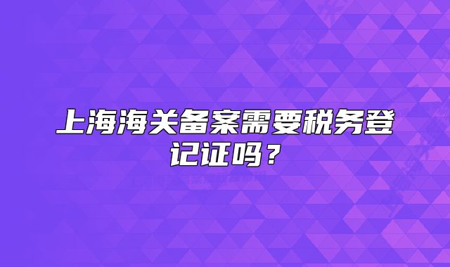 上海海關(guān)備案需要稅務登記證嗎？
