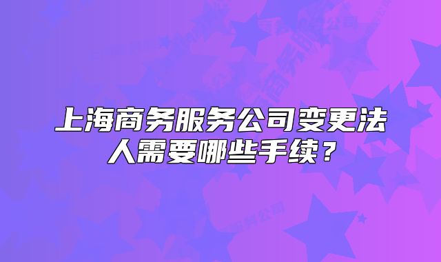 上海商務(wù)服務(wù)公司變更法人需要哪些手續(xù)？