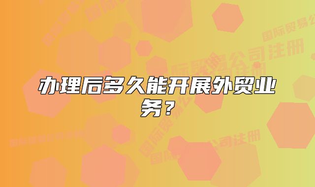 辦理后多久能開展外貿(mào)業(yè)務(wù)？