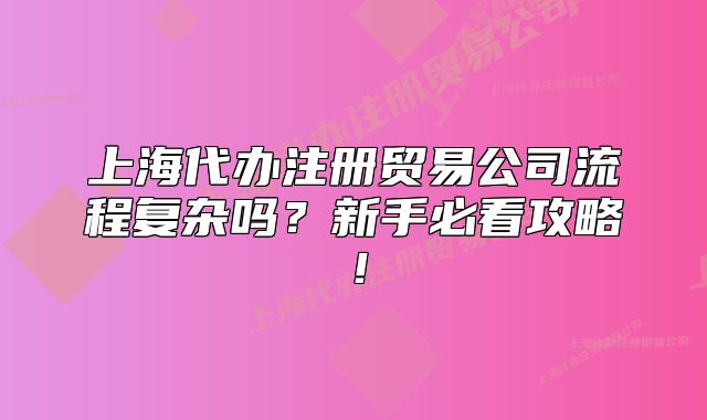 上海代辦注冊貿(mào)易公司流程復(fù)雜嗎？新手必看攻略！