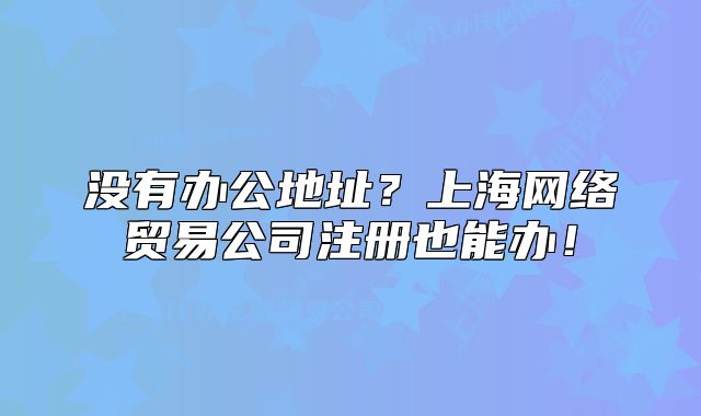 沒有辦公地址？上海網(wǎng)絡貿(mào)易公司注冊也能辦！
