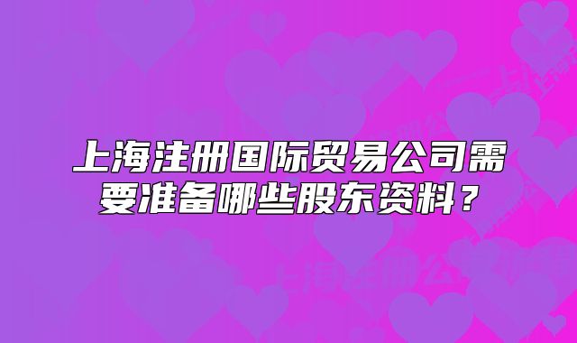 上海注冊國際貿(mào)易公司需要準(zhǔn)備哪些股東資料?
