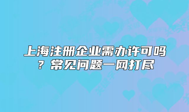 上海注冊企業(yè)需辦許可嗎？常見問題一網打盡