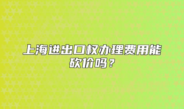 上海進(jìn)出口權(quán)辦理費(fèi)用能砍價(jià)嗎？