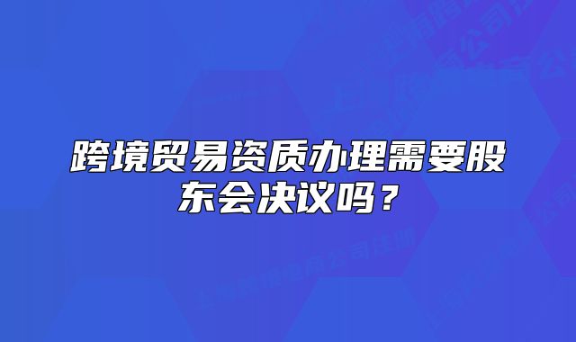 跨境貿(mào)易資質(zhì)辦理需要股東會(huì)決議嗎？