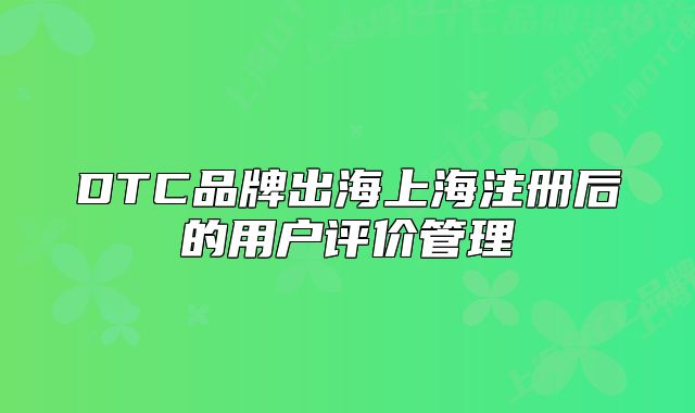 DTC品牌出海上海注冊(cè)后的用戶評(píng)價(jià)管理