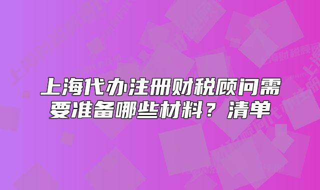 上海代辦注冊(cè)財(cái)稅顧問需要準(zhǔn)備哪些材料？清單