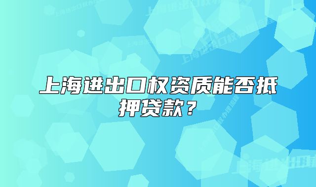 上海進出口權(quán)資質(zhì)能否抵押貸款？