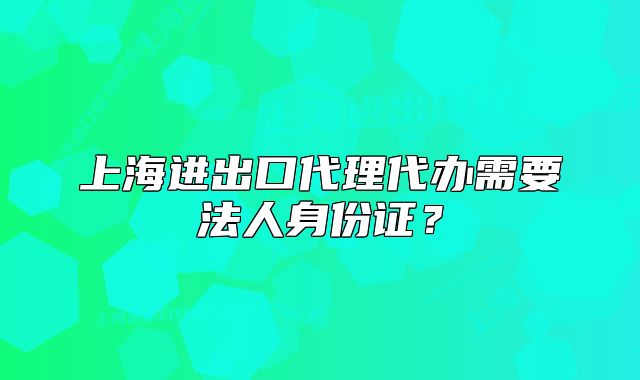 上海進出口代理代辦需要法人身份證？