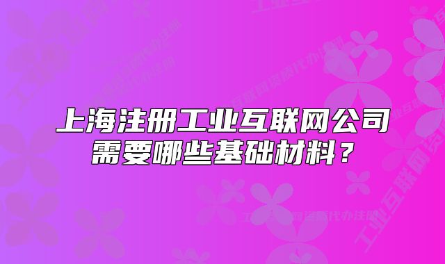 上海注冊(cè)工業(yè)互聯(lián)網(wǎng)公司需要哪些基礎(chǔ)材料？