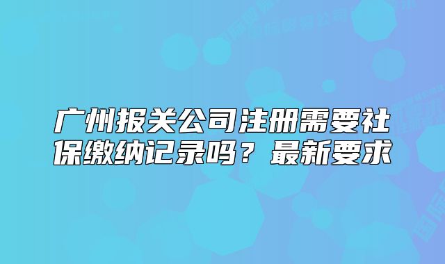 廣州報(bào)關(guān)公司注冊需要社保繳納記錄嗎？最新要求