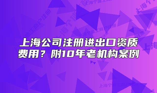 上海公司注冊進(jìn)出口資質(zhì)費用？附10年老機(jī)構(gòu)案例