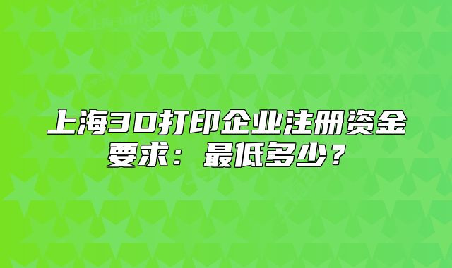 上海3D打印企業(yè)注冊(cè)資金要求：最低多少？
