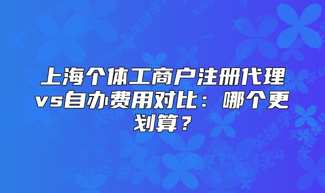 上海個體工商戶注冊代理vs自辦費用對比：哪個更劃算？