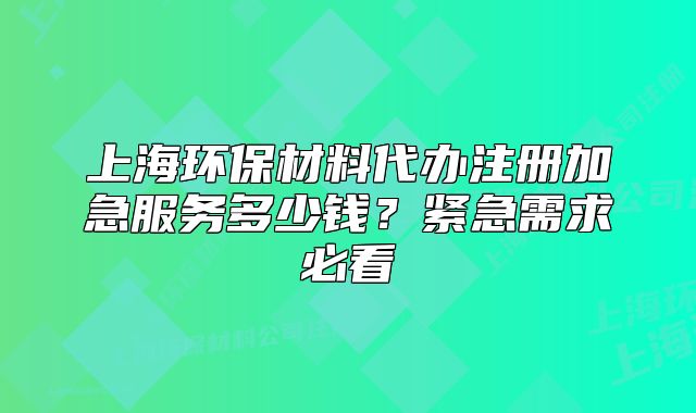 上海環(huán)保材料代辦注冊(cè)加急服務(wù)多少錢？緊急需求必看