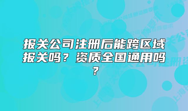 報關(guān)公司注冊后能跨區(qū)域報關(guān)嗎？資質(zhì)全國通用嗎？