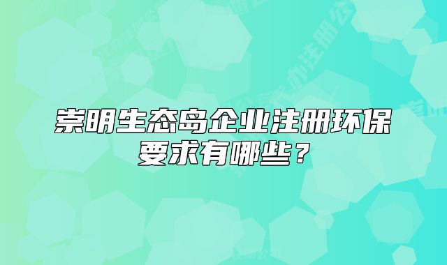 崇明生態(tài)島企業(yè)注冊(cè)環(huán)保要求有哪些？