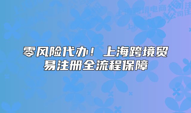 零風(fēng)險(xiǎn)代辦！上海跨境貿(mào)易注冊全流程保障