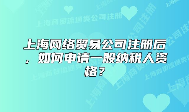 上海網(wǎng)絡(luò)貿(mào)易公司注冊(cè)后，如何申請(qǐng)一般納稅人資格？