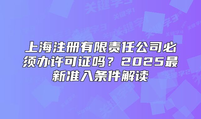 上海注冊(cè)有限責(zé)任公司必須辦許可證嗎？2025最新準(zhǔn)入條件解讀