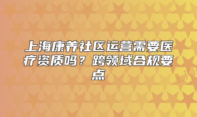 上?？叼B(yǎng)社區(qū)運(yùn)營需要醫(yī)療資質(zhì)嗎？跨領(lǐng)域合規(guī)要點(diǎn)